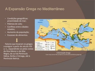 A Expansão Grega no Mediterrâneo
•
•
•
•
•

Condições geográficas:
proximidade do mar;
Pobreza do solo;
Conflitos entre cidadesestados;
Aumento da população;
Escassez de alimentos.

Fatores que levaram os gregos
a emigrar a partir do século VIII
a. C., expandindo-se pelas costas
da Ásia Menor e do Mar
Negro, do sul da Península
Itálica, Sícilia e Córsega, até à
Península Ibérica.

Colonização Grega
Fonte: http://esma7.files.wordpress.com/2013/01/colc3b3nias-gregas.jpg

5

 