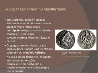 A Expansão Grega no Mediterrâneo
• Estas colónias, também cidades-

estados independentes, mantiveram
ligações muito fortes com a
metrópole, reforçadas pelas relações
comerciais, pela língua
comum, mesmos costumes, jogos e
deuses.
• Os gregos, embora dispersos por
várias regiões, tinham uma identidade
cultural – era o mundo helénico.
• Na bacia do Mediterrâneo, os Gregos
estabeleceram relações
comerciais, desenvolveram o
comércio marítimo e começaram a
usar a moeda.

Dracma da Grécia Antiga
Fonte:
http://www.novomilenio.inf.br/ano01/0112c001r.jpg

6

 