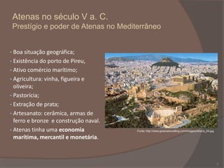Atenas no século V a. C.
Prestígio e poder de Atenas no Mediterrâneo

• Boa situação geográfica;
• Existência do porto de Pireu,
• Ativo comércio marítimo;
• Agricultura: vinha, figueira e

oliveira;
• Pastorícia;
• Extração de prata;
• Artesanato: cerâmica, armas de
ferro e bronze e construção naval.
• Atenas tinha uma economia
marítima, mercantil e monetária.

Fonte: http://www.greecetravelling.com/images/athens_04.jpg

7

 