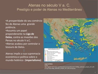 Atenas no século V a. C.
Prestígio e poder de Atenas no Mediterrâneo
•A prosperidade do seu comércio
fez de Atenas uma grande
potência.
•Assumiu um papel
preponderante na Liga de
Delos, contra as invasões dos
Persas no século V a.C.
•Atenas acabou por controlar o
tesouro de Delos.
Atenas impôs a sua supremacia
económica e política sobre o
mundo helénico (imperialismo)
Liga de Delos
Fonte:
http://upload.wikimedia.org/wikipedia/commons/thumb/1/15/Map_athenian_empire_431_BCpt.svg/750px-Map_athenian_empire_431_BC-pt.svg.png

8

 