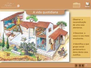 A vida quotidiana
Observa a
reconstituição
de uma casa
ateniense.

Descreve a
casa e o seu meio
envolvente.
Identifica a que
grupo social
pertenceria o
dono desta casa.
Justifica.

14

 