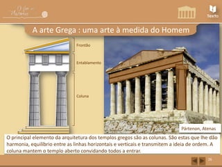 A arte Grega : uma arte à medida do Homem
Frontão

Friso
Arquitrave

Entablamento

Capitel

Fuste

Coluna

Pártenon, Atenas

O principal elemento da arquitetura dos templos gregos são as colunas. São estas que lhe dão
harmonia, equilíbrio entre as linhas horizontais e verticais e transmitem a ideia de ordem. A
coluna mantem o templo aberto convidando todos a entrar.
26

 