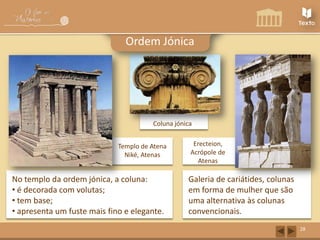 Ordem Jónica

Coluna jónica
Templo de Atena
Niké, Atenas

No templo da ordem jónica, a coluna:
• é decorada com volutas;
• tem base;
• apresenta um fuste mais fino e elegante.

Erecteion,
Acrópole de
Atenas

Galeria de cariátides, colunas
em forma de mulher que são
uma alternativa às colunas
convencionais.
28

 