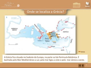 A Grécia Antiga
Onde se localiza a Grécia?

Grécia

A Grécia fica situada no Sudeste da Europa, na parte sul da Península Balcânica. É
banhada pelo Mar Mediterrâneo a sul, pelo mar Egeu a este e pelo mar Jónico a oeste.
3

 