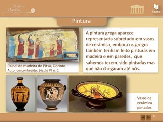 Pintura

Painel de madeira de Pitsa, Corinto.
Autor desconhecido. Século VI a. C.

A pintura grega aparece
representada sobretudo em vasos
de cerâmica, embora os gregos
também tenham feito pinturas em
madeira e em paredes, que
sabemos terem sido pintadas mas
que não chegaram até nós.

Vasos de
cerâmica
pintados
32

 