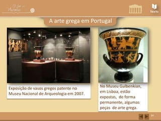A arte grega em Portugal

Exposição de vasos gregos patente no
Museu Nacional de Arqueologia em 2007.

No Museu Gulbenkian,
em Lisboa, estão
expostas, de forma
permanente, algumas
peças de arte grega.
34

 