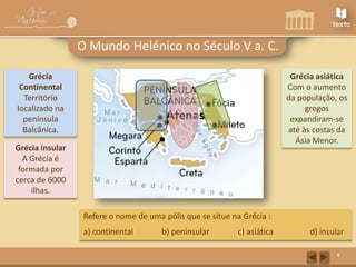 O Mundo Helénico no Século V a. C.
Grécia
Continental
Território
localizado na
península
Balcânica.

Grécia asiática
Com o aumento
da população, os
gregos
expandiram-se
até às costas da
Ásia Menor.

Grécia insular
A Grécia é
formada por
cerca de 6000
ilhas.
Refere o nome de uma pólis que se situe na Grécia :
a) continental

b) peninsular

c) asiática

d) insular
4

 