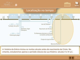 Localização no tempo

A história da Grécia iniciou-se muitos séculos antes do nascimento de Cristo. No
entanto, estudaremos apenas o período clássico da sua História: séculos V e IV a.C.
5

 