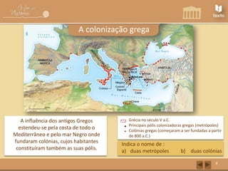A colonização grega

A influência dos antigos Gregos
estendeu-se pela costa de todo o
Mediterrâneo e pelo mar Negro onde
fundaram colónias, cujos habitantes
constituíram também as suas pólis.

Grécia no século V a.C.
Principais pólis colonizadoras gregas (metrópoles)
Colónias gregas (começaram a ser fundadas a partir
de 800 a.C.)

Indica o nome de :
a) duas metrópoles

b) duas colónias
8

 