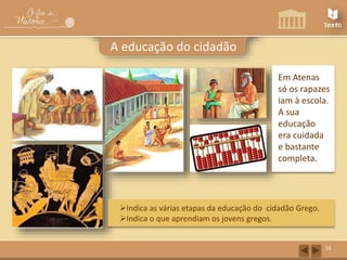 16 
A educação do cidadão 
Em Atenas 
só os rapazes 
iam à escola. 
A sua 
educação 
era cuidada 
e bastante 
completa. 
Indica as várias etapas da educação do cidadão Grego. 
Indica o que aprendiam os jovens gregos. 
 