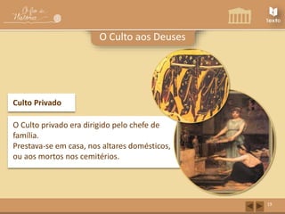 19 
O Culto aos Deuses 
Culto Privado 
O Culto privado era dirigido pelo chefe de 
família. 
Prestava-se em casa, nos altares domésticos, 
ou aos mortos nos cemitérios. 
 