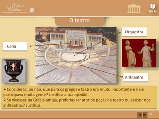 Orquestra 
Anfiteatro 
Cena 
22 
O teatro 
Consideras, ou não, que para os gregos o teatro era muito importante e nele 
participava muita gente? Justifica a tua opinião. 
Se vivesses na Grécia antiga, preferias ser ator de peças de teatro ou assistir nos 
anfiteatros? Justifica. 
 