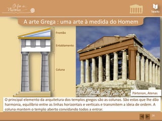 Capitel 
Frontão 
Fuste Coluna 
Pártenon, Atenas 
O principal elemento da arquitetura dos templos gregos são as colunas. São estas que lhe dão 
harmonia, equilíbrio entre as linhas horizontais e verticais e transmitem a ideia de ordem. A 
coluna mantem o templo aberto convidando todos a entrar. 
26 
A arte Grega : uma arte à medida do Homem 
Friso 
Arquitrave 
Entablamento 
 