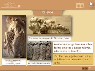 Niké ajustando a 
sandália, Fídias 
Pormenor do tímpano do Pártenon, Fídias 
Procissão das Panataneias 
31 
Relevos 
A escultura surge também sob a 
forma de altos e baixos relevos, 
adornando os templos. 
Escolhe dois adjetivos que na tua 
opinião caraterizem a escultura 
grega. 
 