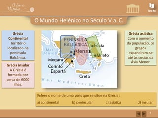 Grécia insular 
A Grécia é 
formada por 
cerca de 6000 
ilhas. 
Grécia asiática 
Com o aumento 
da população, os 
gregos 
expandiram-se 
até às costas da 
Ásia Menor. 
4 
O Mundo Helénico no Século V a. C. 
Grécia 
Continental 
Território 
localizado na 
península 
Balcânica. 
Refere o nome de uma pólis que se situe na Grécia : 
a) continental b) peninsular c) asiática d) insular 
 