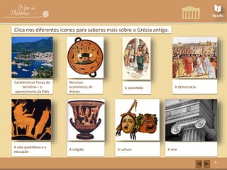 6 
Clica nos diferentes ícones para saberes mais sobre a Grécia antiga. 
Caraterísticas físicas do 
território – o 
aparecimento da Pólis 
Recursos 
económicos de 
Atenas 
A sociedade A democracia 
A vida quotidiana e a 
educação 
A religião A cultura A arte 
 