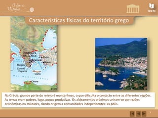 7 
Características físicas do território grego 
Na Grécia, grande parte do relevo é montanhoso, o que dificulta o contacto entre as diferentes regiões. 
As terras eram pobres, logo, pouco produtivas. Os aldeamentos próximos uniram-se por razões 
económicas ou militares, dando origem a comunidades independentes: as pólis. 
 