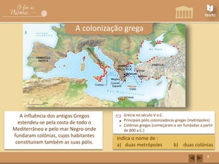 Grécia no século V a.C. 
Principais pólis colonizadoras gregas (metrópoles) 
Colónias gregas (começaram a ser fundadas a partir 
de 800 a.C.) 
8 
A colonização grega 
A influência dos antigos Gregos 
estendeu-se pela costa de todo o 
Mediterrâneo e pelo mar Negro onde 
fundaram colónias, cujos habitantes 
constituíram também as suas pólis. 
Indica o nome de : 
a) duas metrópoles b) duas colónias 
 