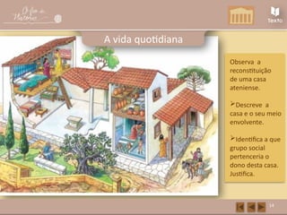 14
A vida quotidiana
Observa a
reconstituição
de uma casa
ateniense.
Descreve a
casa e o seu meio
envolvente.
Identifica a que
grupo social
pertenceria o
dono desta casa.
Justifica.
 