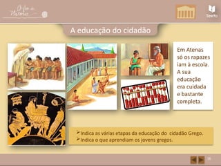 16
A educação do cidadão
Em Atenas
só os rapazes
iam à escola.
A sua
educação
era cuidada
e bastante
completa.
Indica as várias etapas da educação do cidadão Grego.
Indica o que aprendiam os jovens gregos.
 