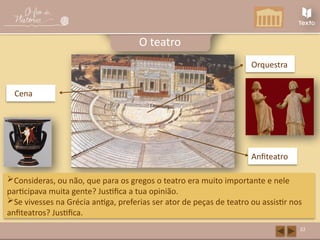 Anfiteatro
Orquestra
Cena
22
O teatro
Consideras, ou não, que para os gregos o teatro era muito importante e nele
participava muita gente? Justifica a tua opinião.
Se vivesses na Grécia antiga, preferias ser ator de peças de teatro ou assistir nos
anfiteatros? Justifica.
 