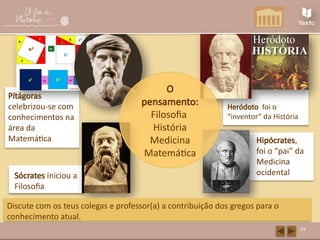 Heródoto foi o
“inventor” da História
Pítágoras
celebrizou-se com
conhecimentos na
área da
Matemática Hipócrates,
foi o “pai” da
Medicina
ocidental
Sócrates iniciou a
Filosofia
24
O
pensamento:
Filosofia
História
Medicina
Matemática
Discute com os teus colegas e professor(a) a contribuição dos gregos para o
conhecimento atual.
 