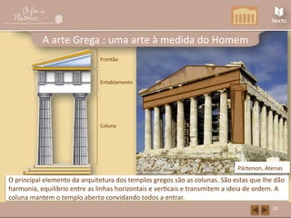 Capitel
Fuste Coluna
O principal elemento da arquitetura dos templos gregos são as colunas. São estas que lhe dão
harmonia, equilíbrio entre as linhas horizontais e verticais e transmitem a ideia de ordem. A
coluna mantem o templo aberto convidando todos a entrar.
Pártenon, Atenas
26
A arte Grega : uma arte à medida do Homem
Friso
Arquitrave
Entablamento
Frontão
 