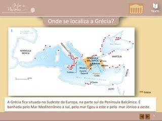 A Grécia Antiga
3
Onde se localiza a Grécia?
Grécia
A Grécia fica situada no Sudeste da Europa, na parte sul da Península Balcânica. É
banhada pelo Mar Mediterrâneo a sul, pelo mar Egeu a este e pelo mar Jónico a oeste.
 
