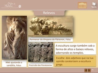 Niké ajustando a
sandália, Fídias
Pormenor do tímpano do Pártenon, Fídias
Procissão das Panataneias
31
Relevos
A escultura surge também sob a
forma de altos e baixos relevos,
adornando os templos.
Escolhe dois adjetivos que na tua
opinião caraterizem a escultura
grega.
 