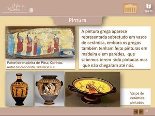 A pintura grega aparece
representada sobretudo em vasos
de cerâmica, embora os gregos
também tenham feito pinturas em
madeira e em paredes, que
sabemos terem sido pintadas mas
que não chegaram até nós.
Painel de madeira de Pitsa, Corinto.
Autor desconhecido. Século VI a. C.
32
Pintura
Vasos de
cerâmica
pintados
 