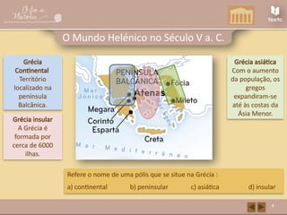 Grécia insular
A Grécia é
formada por
cerca de 6000
ilhas.
Grécia asiática
Com o aumento
da população, os
gregos
expandiram-se
até às costas da
Ásia Menor.
4
O Mundo Helénico no Século V a. C.
Grécia
Continental
Território
localizado na
península
Balcânica.
Refere o nome de uma pólis que se situe na Grécia :
a) continental b) peninsular c) asiática d) insular
 
