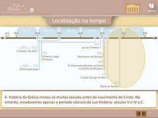 5
Localização no tempo
A história da Grécia iniciou-se muitos séculos antes do nascimento de Cristo. No
entanto, estudaremos apenas o período clássico da sua História: séculos V e IV a.C.
 