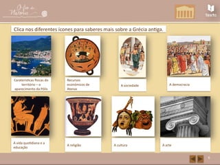 grece.html
6
Clica nos diferentes ícones para saberes mais sobre a Grécia antiga.
Caraterísticas físicas do
território – o
aparecimento da Pólis
Recursos
económicos de
Atenas
A sociedade A democracia
A vida quotidiana e a
educação
A cultura A arte
A religião
 