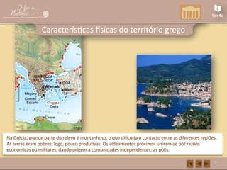 7
Características físicas do território grego
Na Grécia, grande parte do relevo é montanhoso, o que dificulta o contacto entre as diferentes regiões.
As terras eram pobres, logo, pouco produtivas. Os aldeamentos próximos uniram-se por razões
económicas ou militares, dando origem a comunidades independentes: as pólis.
 
