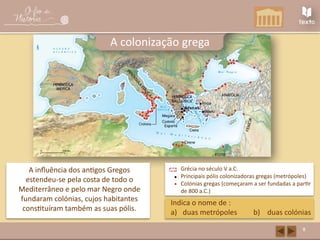 8
A colonização grega
A influência dos antigos Gregos
estendeu-se pela costa de todo o
Mediterrâneo e pelo mar Negro onde
fundaram colónias, cujos habitantes
constituíram também as suas pólis.
Indica o nome de :
a) duas metrópoles b) duas colónias
Grécia no século V a.C.
Principais pólis colonizadoras gregas (metrópoles)
Colónias gregas (começaram a ser fundadas a partir
de 800 a.C.)
 
