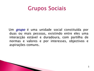 Um grupo é uma unidade social constituída por
duas ou mais pessoas, existindo entre eles uma
interacção estável e duradoura, com partilha de
normas e valores e por interesses, objectivos e
aspirações comuns.
1
 