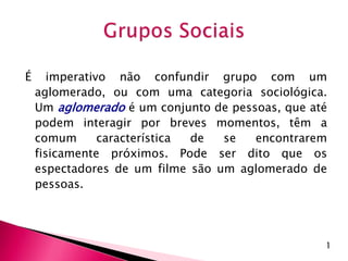 É imperativo não confundir grupo com um
aglomerado, ou com uma categoria sociológica.
Um aglomerado é um conjunto de pessoas, que até
podem interagir por breves momentos, têm a
comum característica de se encontrarem
fisicamente próximos. Pode ser dito que os
espectadores de um filme são um aglomerado de
pessoas.
1
 