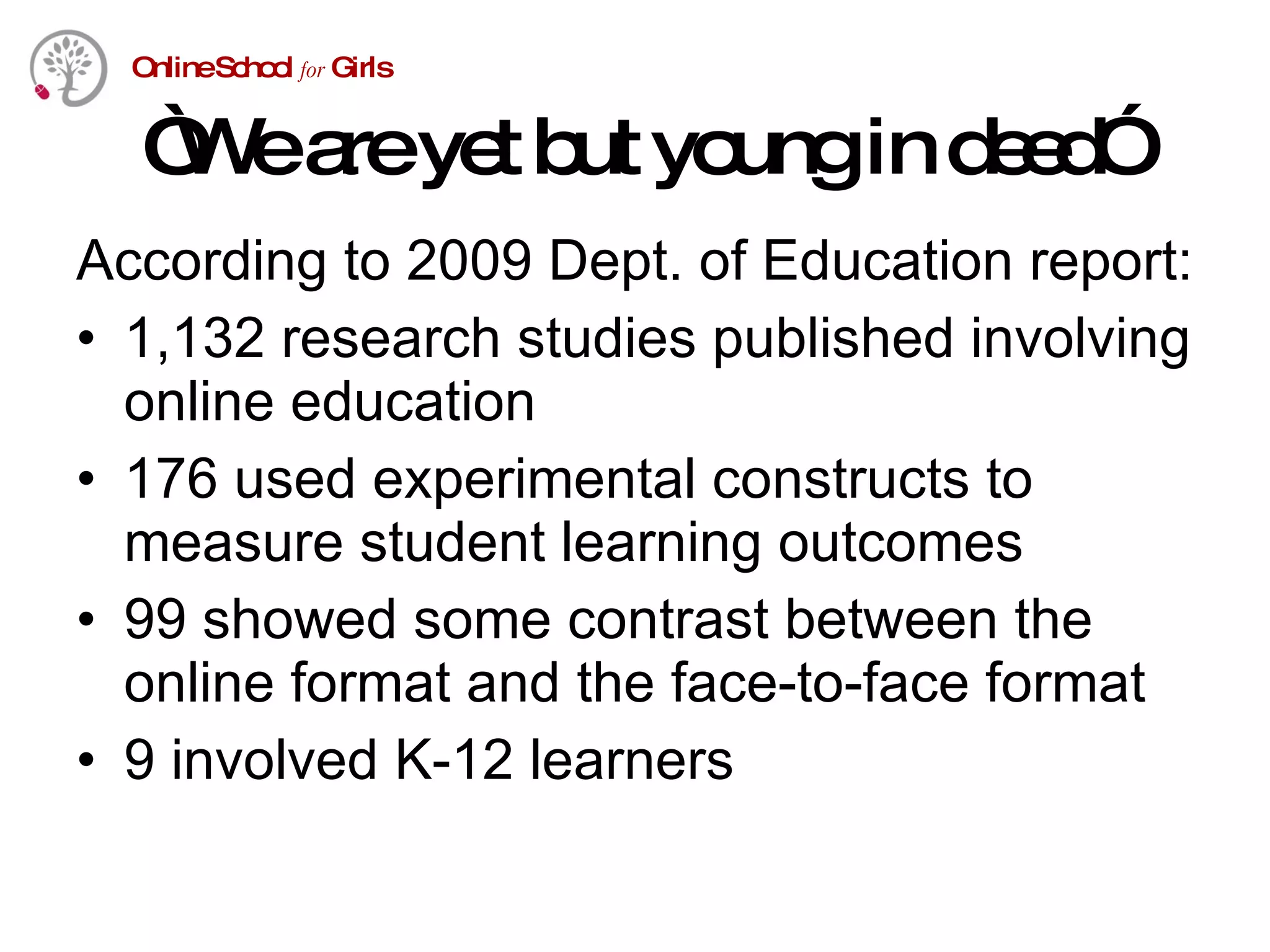 “ We are yet but young in deed” According to 2009 Dept. of Education report: 1,132 research studies published involving online education 176 used experimental constructs to measure student learning outcomes 99 showed some contrast between the online format and the face-to-face format 9 involved K-12 learners 