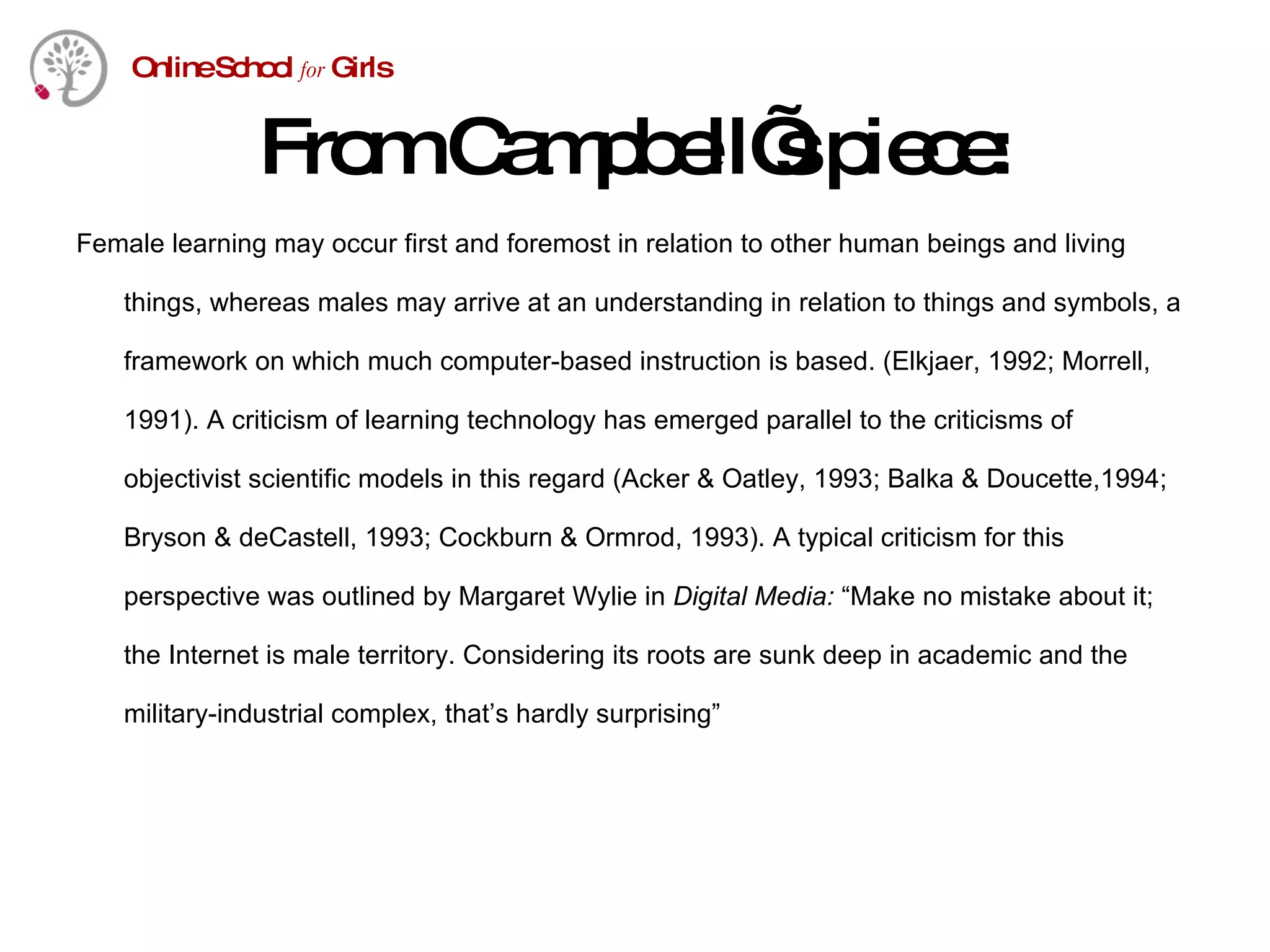From Campbell’s piece: Female learning may occur first and foremost in relation to other human beings and living things, whereas males may arrive at an understanding in relation to things and symbols, a framework on which much computer-based instruction is based. (Elkjaer, 1992; Morrell, 1991). A criticism of learning technology has emerged parallel to the criticisms of objectivist scientific models in this regard (Acker & Oatley, 1993; Balka & Doucette,1994; Bryson & deCastell, 1993; Cockburn & Ormrod, 1993). A typical criticism for this perspective was outlined by Margaret Wylie in  Digital Media:  “Make no mistake about it; the Internet is male territory. Considering its roots are sunk deep in academic and the military-industrial complex, that’s hardly surprising”  