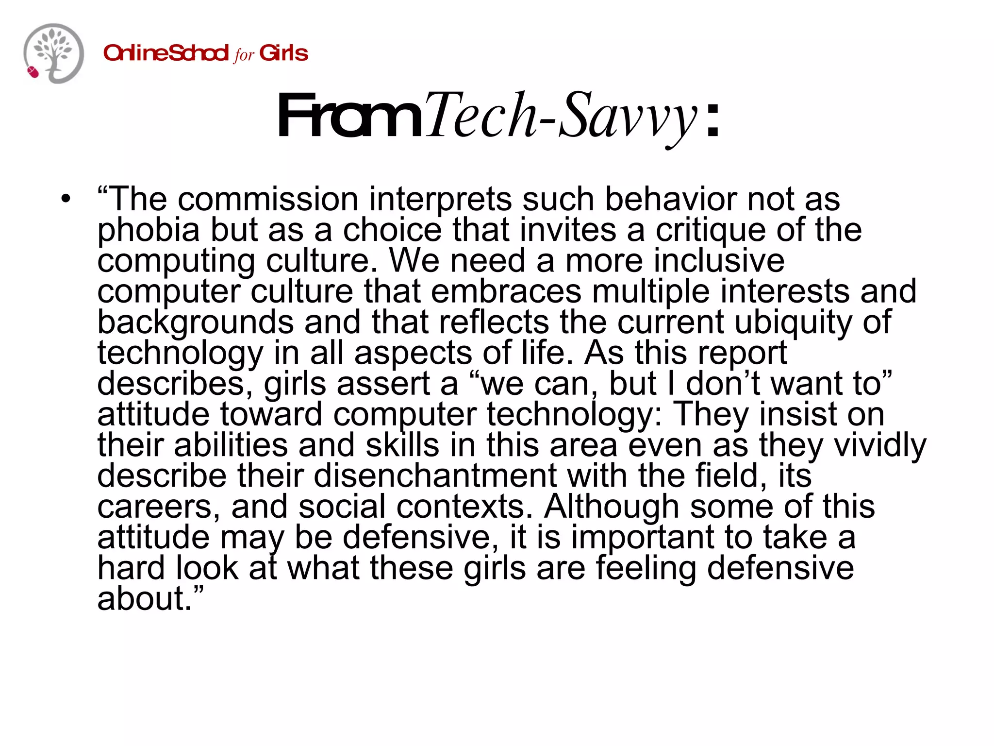 From  Tech-Savvy : “ The commission interprets such behavior not as phobia but as a choice that invites a critique of the computing culture. We need a more inclusive computer culture that embraces multiple interests and backgrounds and that reflects the current ubiquity of technology in all aspects of life. As this report describes, girls assert a “we can, but I don’t want to” attitude toward computer technology: They insist on their abilities and skills in this area even as they vividly describe their disenchantment with the field, its careers, and social contexts. Although some of this attitude may be defensive, it is important to take a hard look at what these girls are feeling defensive about.” 