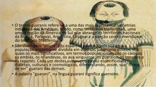 • O termo guaranis refere-se a uma das mais representativas etnias
indígenas das Américas, tendo, como territórios tradicionais, uma
ampla região da América do Sul que abrange os territórios nacionais
da Bolívia, Paraguai, Argentina, Uruguai e a porção centro-meridional
do território brasileiro.
• São chamados "povos" (do espanhol pueblo), pois sua ampla
população encontra-se dividida em diversos subgrupos étnicos, dos
quais os mais significativos, em termos populacionais, são os caiouás,
os embiás, os nhandevas, os ava-xiriguanos, os guaraios, os izozeños e
os tapietés. Cada um destes subgrupos possui especificidades
dialetais, culturais e cosmológicas, diferenciando, assim, sua "forma
de ser" guarani das demais.
• A palavra "guarani", na língua guarani significa guerreiro.
 