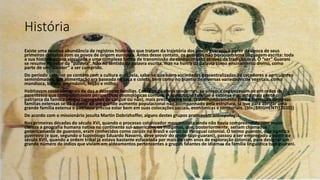 História
Existe uma relativa abundância de registros históricos que tratam da trajetória dos povos guaranis a partir da época de seus
primeiros contatos com os povos de origem europeia. Antes desse contato, os guaranis não possuíam uma linguagem escrita: toda
a sua história estava vinculada a uma complexa forma de transmissão do conhecimento através da tradição oral. O “ser” Guarani
se resume no valor da “palavra”. Não no sentido da palavra escrita, mas na honra da palavra como ensinamento divino, como
parte de um “caráter” a ser cumprido.
Do período anterior ao contato com a cultura europeia, sabe-se que eram sociedades descentralizadas de caçadores e agricultores
seminômades. Sua alimentação era baseada na caça e coleta, bem como no plantio de diversas variedades de vegetais, como
mandioca, batata, amendoim, feijão e milho.
Habitavam casas comunais de dez a dezenove famílias. Como os guaranis modernos, se uniam e organizavam-se em redes de
parentesco que compartilhavam perspectivas cosmológicas comuns. A construção familiar é extensa e quanto mais gente o
patriarca da família abrigar (agregados de sangue ou não), mais prestígio ele terá. O desmembramento para a formação de novas
famílias extensas se dá a partir de um grande aumento populacional não acompanhado pela estrutura, já que para abrigar uma
grande família extensa o patriarca precisa estar bem em suas colocações sociais, econômicas e territoriais. (Sfn|BRIGHENTI|2010}}
De acordo com o missionário jesuíta Martin Dobrizhoffer, alguns destes grupos praticavam antropofagia.
Nas primeiras décadas do século XVI, quando o processo colonizador mercantilista ainda não havia compreendido com maior
clareza a geografia humana nativa no continente sul-americano, os indígenas, que, posteriormente, seriam chamados
genericamente de guaranis, eram conhecidos como carijós no Brasil e cariós no Paraguai colonial. O termo guarani, que significa
guerreiro (e que, segundo o tupinólogo Eduardo Navarro, deve provir do proto-tupi-guarani), passou a ser empregado a partir do
século XVII, quando a ordem tribal já estava bastante esfacelada por mais de cem anos de exploração colonial, para designar um
grande número de índios que viviam em aldeamentos pertencentes a grupos falantes de idiomas da família linguística tupi-guarani.
 