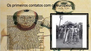 Os primeiros contatos com os europeus
Em boa parte das regiões litorâneas do sul e do sudeste do Brasil,
assim como na bacia dos rios Paraná e Prata, foram as populações
guaranis as primeiras populações ameríndias a ser contatadas pelos
europeus. No início do século XVI, época dos primeiros contatos
com os conquistadores europeus, a população guarani
provavelmente chegava ao número de 1 500 000 a 2 000 000 de
pessoas. Em 1511, o navegador espanhol Juan de Solis comandou a
primeira expedição europeia a entrar no Rio da Prata, o estuário do
rio Paraná ou do rio Paraguai, seguido pela expedição de Sebastiã
Caboto em 1526 . Em 1537, Gonzalo de Mendoza chegou ao
Paraguai pelo atual território do sul do Brasil e, em seu retorno, fez
contato com um grupo guarani, fundando Assunção, que, séculos
depois, se tornaria a capital do Paraguai. Na medida em que
avançavam continente adentro, as expedições de conquista
espanholas encontraram diferentes populações guaranis em
territórios aos quais os espanhóis passaram a chamar de províncias.
Os espanhóis foram nomeando-as segundo os nomes das
populações indígenas que encontravam: Karió, Tobatin,
Guarambaré, Itatin, Mbaracayú, gente do Guairá, do Paraná, do
Uruguai, os Tape etc. Essas províncias abarcavam um vasto
território, que ia da costa ao sul da cidade de São Vicente, no Brasil,
até a margem direita do Rio Paraguai e desde o sul do Rio
Paranapanema e do grande Pantanal, ou Lagoa dos Xaraiés, até as
Ilhas do Delta junto da atual cidade de Buenos Aires. Gonzalo de
Mendoza tornou-se o primeiro governador do território espanhol
do Guayrá, iniciando uma política de casamentos entre seus
subordinados europeus e mulheres guaranis dos grupos locais, o
que deu início ao que, mais tarde, seria denominada a nação
paraguaia. Ao mesmo tempo, foi acelerado o processo de
escravização dos grupos indígenas autóctones para o fornecimento
de mão de obra para os mais diversos fins.
 