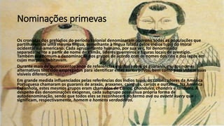 Nominações primevas
Os cronistas dos prelúdios do período colonial denominaram guaranis todas as populações que
partilhavam de uma mesma língua, semelhante à língua falada pelos índios tupis do litoral
ocidental sul-americano. Cada agrupamento humano, por sua vez, foi denominado
separadamente a partir do nome de xamãs, líderes guerreiros e figuras locais de prestígio.
Também era comum a denominação dos grupos de acordo com os nomes dos rios e dos lagos em
cujas margens habitavam.
Durante mais de quatrocentos anos de referências escritas sobre os guaranis, muitos nomes
alternativos têm sido empregados para identificar estes vários povos, bem como para indicar suas
visíveis diferenças.
Em grande medida influenciados pelas referências dos índios tupis, os colonizadores da América
Portuguesa chamaram os guaranis de araxás, araxanes, cainguás, carijós e ouitatins. Na América
Espanhola, estes mesmos grupos eram chamados de Carios, Chandules, chandrís e landules. A
despeito das denominações exógenas, cada subgrupo possui sua própria forma de
autodenominação, sendo que todos eles se reconhecem no termo avá ou avaeté kuery que
significam, respectivamente, homem e homens verdadeiros.
 