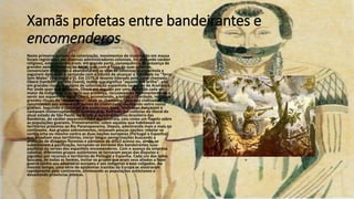 Xamãs profetas entre bandeirantes e
encomenderos
Neste primeiro período da colonização, movimentos de insurreição em massa
foram registrados por diversos administradores coloniais. De profundo caráter
religioso, estes levantes eram, em grande parte, consequência da presença de
grandes xamãs-profetas, os karaí, que, com a força de suas palavras,
convenciam multidões a abandonarem as vilas de colonização espanhola e
seguirem dançando e cantando com o intuito de alcançar a liberdade na "Terra
Sem Males" (Yvy marã e'ỹ). Em 1579, o levante liderado pelo karaí chamado
Oberá (também grafado Overá), termo que significa "aquele que brilha", pôs,
em grandes riscos, o projeto de colonização espanhola na região de Arambaré.
Por onde quer que passasse, Oberá era seguido por uma multidão cada vez
maior de indígenas, que, após sua presença, recusavam-se terminantemente a
servir aos espanhóis. Karaí Oberá, prometendo, a todos, a liberdade, realizava
grandes rituais de "desbatismo", onde os chamados "guaranis civilizados"
renunciavam aos votos e aos nomes da cristandade, recebendo outro nome
guarani. Seguindo o conselho dos poderosos karaí, multidões dançavam e
cantavam ininterruptamente durante dias. Partindo das colônias do litoral do
atual estado de São Paulo, no Brasil, o movimento luso-brasileiro das
Bandeiras, de caráter expansionista e escravocrata, caiu como um flagelo sobre
as populações guaranis. Primeiramente, sobre aquelas que habitavam os
territórios próximos ao Rio Paranapanema. Depois, adentrando mais e mais no
continente. Aos grupos sobreviventes, restavam poucas opções: rebelar-se
contra uma ou mesmo contra as duas nações europeias (Portugal e Espanha)
que invadiam seus territórios, iniciar longas peregrinações buscando a
proteção de distantes florestas e pântanos de difícil acesso ou, ainda, se
submeterem à pacificação, tornando-se escravos dos bandeirantes luso-
paulistas ou servos dos espanhóis encomenderos. Com o avanço da empresa
colonial, diferentes grupos autóctones se tornaram peças das disputas e
joguetes por recursos e territórios de Portugal e Espanha. Cada um dos lados
buscava, de todas as formas, incitar os grupos que eram seus aliados a fazer
guerra contra seu adversário europeu e aos indígenas a este coligados. Ao
mesmo tempo, uma série de epidemias trazidas da Europa se alastraram
rapidamente pelo continente, eliminando as populações autóctones e
devastando províncias inteiras.
 
