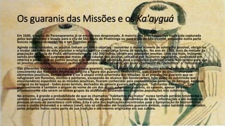 Os guaranis das Missões e os Ka'ayguá
Em 1640, a região do Paranapanema já se encontrava despovoada. A maioria dos seus habitantes havia sido capturada
pelos bandeirantes e levada para a vila de São Paulo de Piratininga ou para a vila de São Vicente, enquanto outra parte
buscou refúgio nos territórios e nas florestas ao sul.
Agindo como soldados, os jesuítas tinham um único objetivo - converter o maior número de selvagens possível, obrigá-los
a mudar seu estilo de vida e aceitar a religião católica como única forma de salvação. No ano de 1743, mais da metade da
população da Bacia do Prata, aproximadamente 142 000 índios, viviam nos povoados jesuítas. Uma vez mais, inúmeros
xamãs-profetas karaí surgiram das matas até as cidades dos jesuítas, cercados por inúmeros seguidores, rivalizando em
retórica e poder com os padres jesuítas e se tornando um obstáculo para a conquista espiritual cristã. Não tardou para que
os jesuítas ultrajados incitassem os índios reduzidos contra os karaí, aos quais chamavam de "demônios" e "feiticeiros".
Das diferentes trajetórias vividas pelos grupos guaranis, surgiram novas distinções culturais entre os mesmos. Com o
crescimento das Reduções Jesuíticas, surgiria a figura dos guaranis missioneiros, que, a partir do sincretismo com
elementos jesuíticos, dariam forma e cor à utopia cristã-ameríndia das Missões. Já as populações guaranis que se
refugiaram em florestas, montes e pântanos, escapando do alcance dos bandeirantes, bem como da submissão aos
encomenderos espanhóis ou às missões jesuíticas, ficaram conhecidas pela exonominação genérica de kainguá, kaaiguá,
cainguá ou ka'ayguá - todos esses termos, derivados da palavra guarani ka'aguyguá, "habitantes das matas". Esta
provavelmente é também a origem do nome de um dos atuais subgrupos guaranis, os caiouás, apesar de estes
provavelmente não serem os únicos grupos da atualidade descendentes daquelas populações não submissas.
No entanto, é grande a probabilidade de que os chamados "habitantes das matas" nunca tenham perdido totalmente o
contato com os guaranis missioneiros, mantendo, de alguma forma, intercâmbios de bens, informações e até mesmo de
pessoas através do parentesco com estes. Esta é uma das explicações encontradas para a apropriação de instrumentos
como o violão (mbaraká) e a rabeca (ravé), não só utilizados até hoje pelos guaranis embiás, como também considerados
pelos próprios índios como parte de sua tradição e até mesmo originados em sua cultura.
 