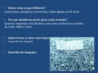 • Quem eram os guerrilheiros? 
Comunistas, socialistas e terroristas. Todos ligados ao PC do B. 
• Por que decidiram partir para a luta armada? 
Queriam implantar uma ditadura comunista no Brasil nos moldes 
de Cuba, URSS e China. 
• Quais foram as lutas mais importantes? 
• A guerrilha do Araguaia. 
• Guerrilha do Araguaia... 
 