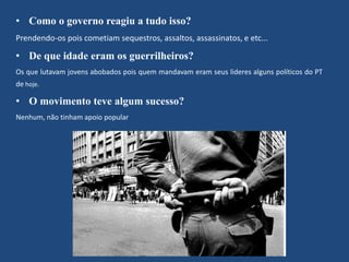 • Como o governo reagiu a tudo isso? 
Prendendo-os pois cometiam sequestros, assaltos, assassinatos, e etc... 
• De que idade eram os guerrilheiros? 
Os que lutavam jovens abobados pois quem mandavam eram seus lideres alguns políticos do PT 
de hoje. 
• O movimento teve algum sucesso? 
Nenhum, não tinham apoio popular 
 