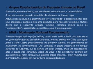 • Grupos Revolucionários da Esquerda Armada no Brasil 
Formados, em sua maioria, por estudantes secundaristas e universitários. 
A tortura, mesmo que não admitida oficialmente, se tornou regra 
Alguns críticos acusam a guerrilha de ter "endurecido" a ditadura militar com 
seus atentados, dando a eles uma desculpa para não abrir o regime. Outros 
dizem que a Esquerda armada também cometeu crimes como os 
"justiçamentos": assassinatos de militante que traíram o grupo. 
• MNR - Movimento Nacional Revolucionário 
Formou-se logo após o golpe militar, durou entre 1966 e 1967. Seu líder era o 
ex-governador gaúcho Leonel Brizola que, mesmo exilado no Chile, conseguiu 
junto a Fidel Castro financiamento do governo cubano. Os guerrilheiros se 
inspiravam no revolucionário Che Guevara, o grupo baseou-se no Parque 
Nacional do Caparaó, sul de Minas, de difícil acesso, cheio de esconderijos. 
Mas o grupo não conseguiu apoio do povo e foi descoberto quando um 
guerrilheiro foi fazer compras em alguma aldeia próxima. Foram levados para 
o presídio de Linhares em Juiz de Fora, sofreram torturas. 
 
