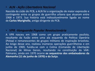• ALN - Ação Libertadora Nacional 
Nascida da cisão do PCB, a ALN foi a organização de maior expressão e 
contingente entre os grupos de guerrilha urbana que atuaram entre 
1968 e 1973. Sua história está indissoluvelmente ligada ao nome 
de Carlos Marighella, antigo dirigente do PCB. 
• VPR -Vanguarda Popular Revolucionária 
A VPR nasceu em 1968 como um grupo praticamente paulista, 
resultante da fusão entre uma ala esquerda da Política Operária 
(Polop) e remanescentes de grupos militares de inspiração brizolista. 
Ao longo desse ano, realizou inúmeras operações guerrilheiras e em 
junho de 1969, fundiu-se com o Colina (Comando de Libertação 
Nacional) de Minas Gerais, resultando na constituição da VAR-Palmares, 
ainda em 1970 ocorre os sequestros dos embaixadores da 
Alemanha (11 de junho de 1970) e da Suíça. 
 